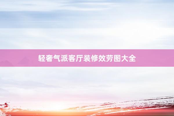轻奢气派客厅装修效劳图大全